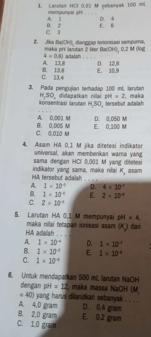 Larutan HCl 0,01 M sebanyak 100 mL
mempunyai pH . . . .
A. 1 D. 4
B. 2 E. 6
C. 3
2. Jika Ba(OH)_2 dianggap terionisasi sempurna,
maka pH larutan 2 liter Ba(OH)_2 0,2 M (log
4=0,6) adalah_
A. 13,8 D. 12,6
B. 13,6 E. 10,9
C. 13,4
3. Pada pengujian terhadap 100 mL larutan
H_2SO_4 didapatkan nilai pH=2 , maka
konsentrasi larutan H_2SO_4 tersebut adalah
A. 0,001 M D. 0,050 M
B. 0,005 M E. 0,100 M
C. 0,010 M
4. Asam HA 0,1 M jika ditetesi indikator
universal, akan memberikan warna yang
sama dengan HCl 0,001 M yang ditetesi
indikator yang sama, maka nilai K_a asam
HA tersebut adalah . . . .
A. 1* 10^(-5) D. 4* 10^(-7)
B. 1* 10^(-6) E. 2* 10^(-8)
C. 2* 10^(-6)
5. Larutan HA 0,1 M mempunyai pH=4,
maka nilai tetapan ionisasi asam (K) dari
HA adalah . . . .
A. 1* 10^(-4) D. 1* 10^(-7)
B. 1* 10^(-5) E. 1* 10^(-8)
C. 1* 10^(-6)
6. Untuk mendapatkan 500 mL larutan NaOH
dengan pH=12 , maka massa NaOH (M,
=40) yang harus dilarutkan sebanyak . . . .
A. 4,0 gram D. 0,4 gram
B. 2,0 gram E. 0,2 gram
C. 1,0 gram