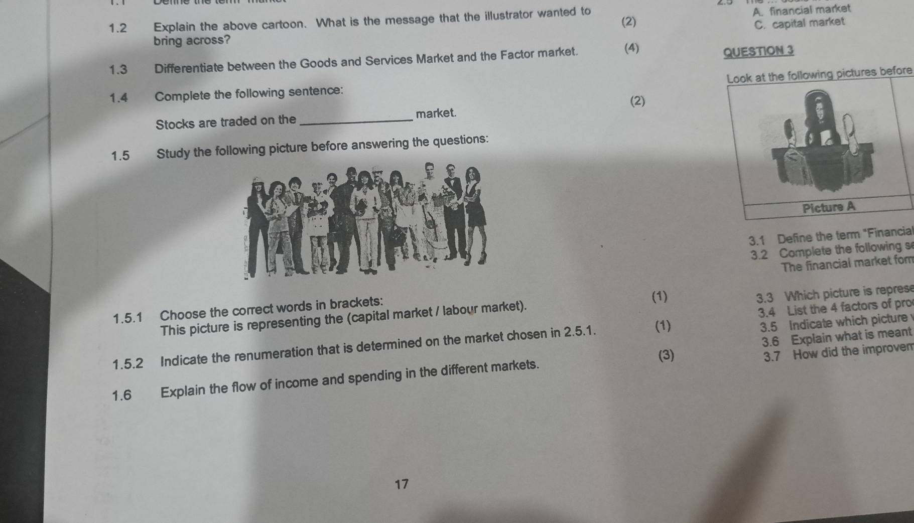 1.2 Explain the above cartoon. What is the message that the illustrator wanted to
A. financial market
(2)
bring across? C. capital market
1.3 Differentiate between the Goods and Services Market and the Factor market. (4) QUESTION 3
Look at the following pictures before
1.4 Complete the following sentence:
Stocks are traded on the_ market. (2)
1.5 Study the following picture before answering the questions:
3.1 Define the term "Financial
3.2 Complete the following s
The financial market for
1.5.1 Choose the correct words in brackets:
(1)
3.3 Which picture is represe
This picture is representing the (capital market / labour market).
3.4 List the 4 factors of pro
3.5 Indicate which picture
3.6 Explain what is meant
1.5.2 Indicate the renumeration that is determined on the market chosen in 2.5.1.
(1)
(3)
3.7 How did the improvem
1.6 Explain the flow of income and spending in the different markets.
17