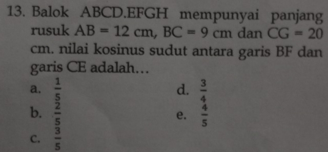 Balok ABCD.EFGH mempunyai panjang
rusuk AB=12cm, BC=9cm dan CG=20
cm. nilai kosinus sudut antara garis BF dan
garis CE adalah…
a.  1/5   3/4 
d.
b.  2/5   4/5 
e.
C.  3/5 