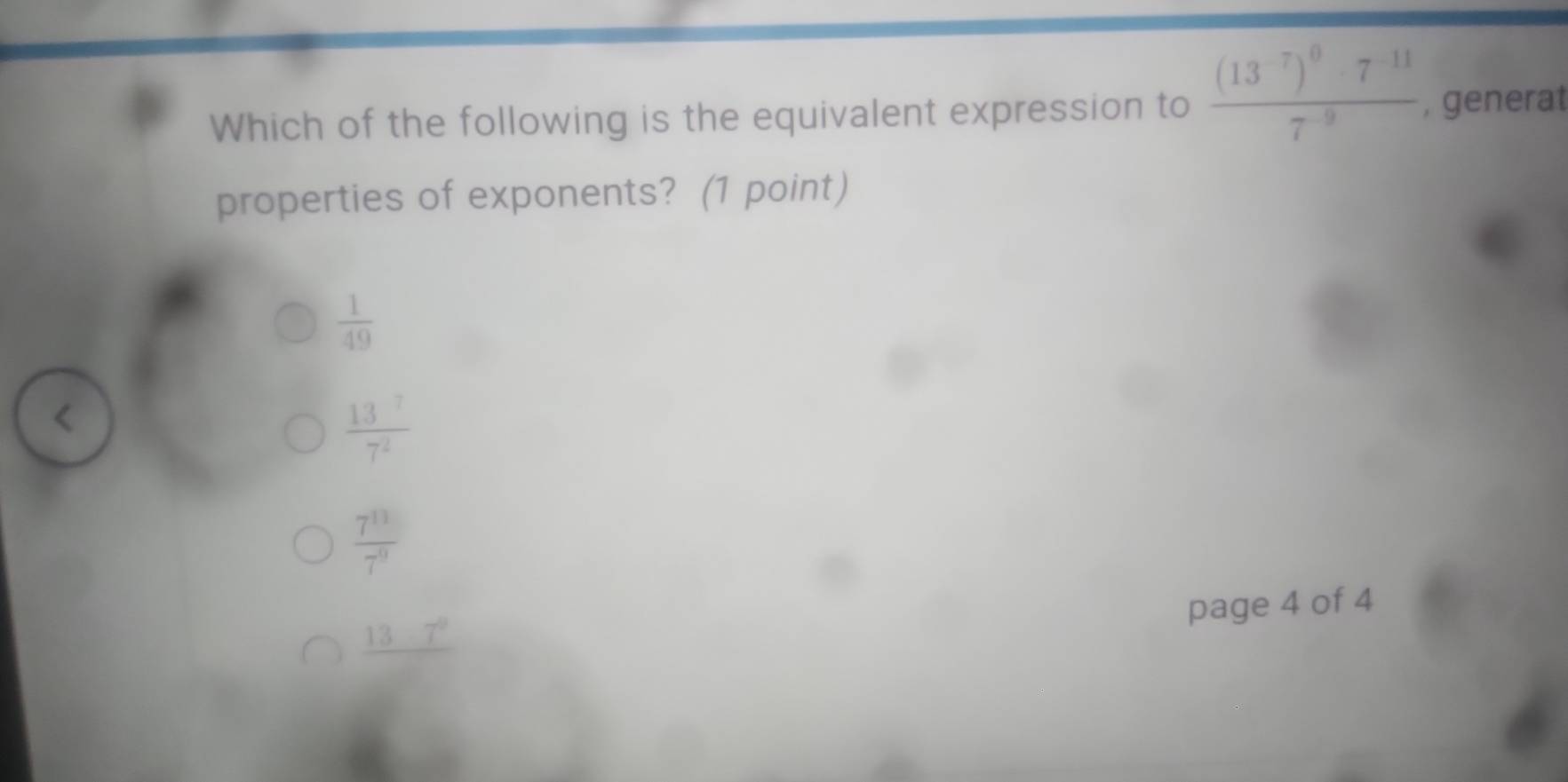 Which of the following is the equivalent expression to frac (13^(-7))^0· 7^(-11)7^(-9) , generat
properties of exponents? (1 point)
 1/49 
 13^7/7^2 
 7^(11)/7^9 
page 4 of 4
_ 137°