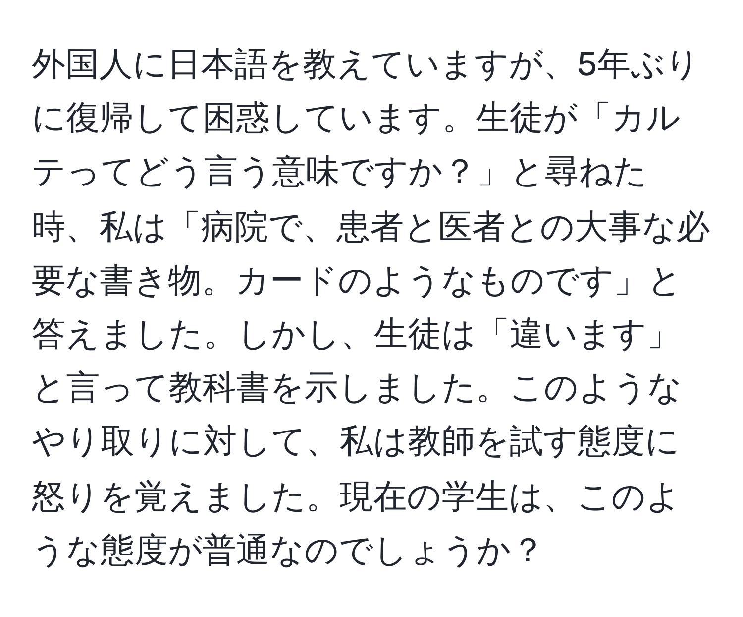 外国人に日本語を教えていますが、5年ぶりに復帰して困惑しています。生徒が「カルテってどう言う意味ですか？」と尋ねた時、私は「病院で、患者と医者との大事な必要な書き物。カードのようなものです」と答えました。しかし、生徒は「違います」と言って教科書を示しました。このようなやり取りに対して、私は教師を試す態度に怒りを覚えました。現在の学生は、このような態度が普通なのでしょうか？