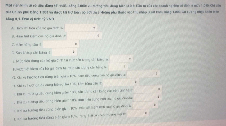 Một nền kinh tế có tiêu dùng tối thiếu bằng 2.000; xu hướng tiêu dùng biên là 0,8; Đầu tư của các doanh nghiệp cố định ở mức 1.000; Chi tiêu
của Chính phủ bằng 1.000 và được tài trợ toàn bộ bởi thuế không phụ thuộc vào thu nhập; Xuất khẩu bằng 1.000; Xu hướng nhập khẩu biên
bằng 0,1. Đơn vị tính: tý VNĐ.
A. Hàm chỉ tiêu của hộ gia đình là: overline 1/2 :
B. Hàm tiết kiệm của hộ gia đình là: x_1+x_2= □ /□  
C. Hàm tổng cầu là: 0..
D. Sản lượng cân bằng là □  
E. Mức tiêu dùng của hộ gia đình tại mức sản lương cân bằng là: □°
F. Mức tiết kiệm của hộ gia đình tại mức sản lượng cân bằng là: □ $
G. Khi xu hướng tiêu dùng biên giảm 10%, hàm tiêu dùng của hộ gia đình là:
H. Khi xu hướng tiêu dùng biên giảm 10%, hàm tổng cầu là: 1
l. Khi xu hướng tiêu dùng biên giảm 10%, sản lượng cân bằng của nền kinh tế là: x_1+x_2= □ /□  
J. Khi xu hướng tiêu dùng biên giảm 10%, mức tiêu dùng mới của hộ gia đình là: □ 
K. Khi xu hướng tiêu dùng biên giảm 10%, mức tiết kiệm mới của hộ gia đình là: d= □ /□  ;
L. Khi xu hướng tiêu dùng biên giảm 10%, trạng thái cán cân thương mại là: □