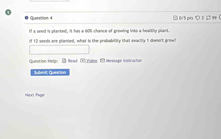 □ 0/5 pts つ 3%99 
If a seed is planted, it has a 60% chance of growing into a healthy plant. 
If 12 seeds are planted, what is the probability that exactly 1 doesn't grow? 
Question Help: Read > Video Message instructor 
Submit Question 
Next Page