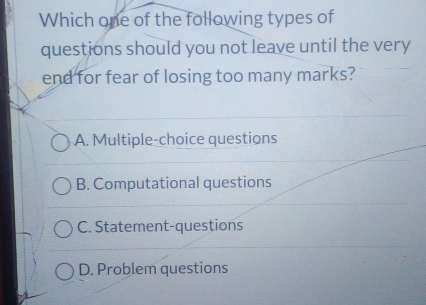 Which one of the following types of
questions should you not leave until the very
end for fear of losing too many marks?
A. Multiple-choice questions
B. Computational questions
C. Statement-questions
D. Problem questions