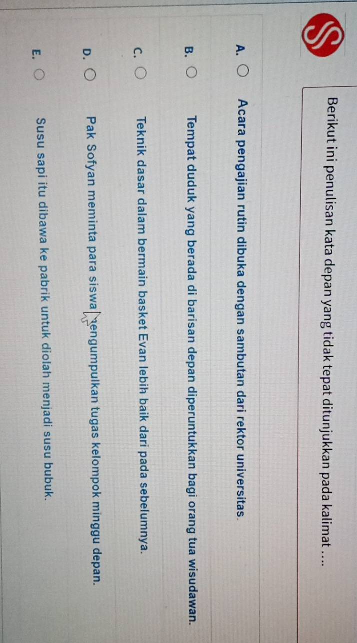 Berikut ini penulisan kata depan yang tidak tepat ditunjukkan pada kalimat ....
A. Acara pengajian rutin dibuka dengan sambutan dari rektor universitas.
Tempat duduk yang berada di barisan depan diperuntukkan bagi orang tua wisudawan.
C
Teknik dasar dalam bermain basket Evan lebih baik dari pada sebelumnya.
D.
Pak Sofyan meminta para siswa engumpulkan tugas kelompok minggu depan.
E.
Susu sapi itu dibawa ke pabrik untuk diolah menjadi susu bubuk.