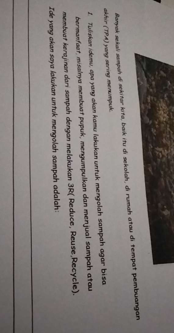 Banyak sekali sampah di sekitar kita, baik itu di sekolah, di rumah atau di tempat pembuangan 
akhir (TPA) yang sering menumpuk. 
1. Tuliskan idemu, apa yang akan kamu lakukan untuk mengolah sampah agar bisa 
bermanfaat, misalnya membuat pupuk, mengumpulkan dan menjual sampah atau 
membuat kerajinan dari sampah dengan melakukan 3R ( Reduce, Reuse,Recycle). 
Ide yang akan saya lakukan untuk mengolah sampah adalah: 
_ 
_