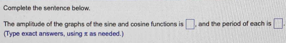 Complete the sentence below. 
The amplitude of the graphs of the sine and cosine functions is □ , and the period of each is □. 
(Type exact answers, using π as needed.)