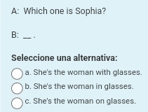 A: Which one is Sophia?
B: _.
Seleccione una alternativa:
a. She's the woman with glasses.
b. She's the woman in glasses.
c. She's the woman on glasses.