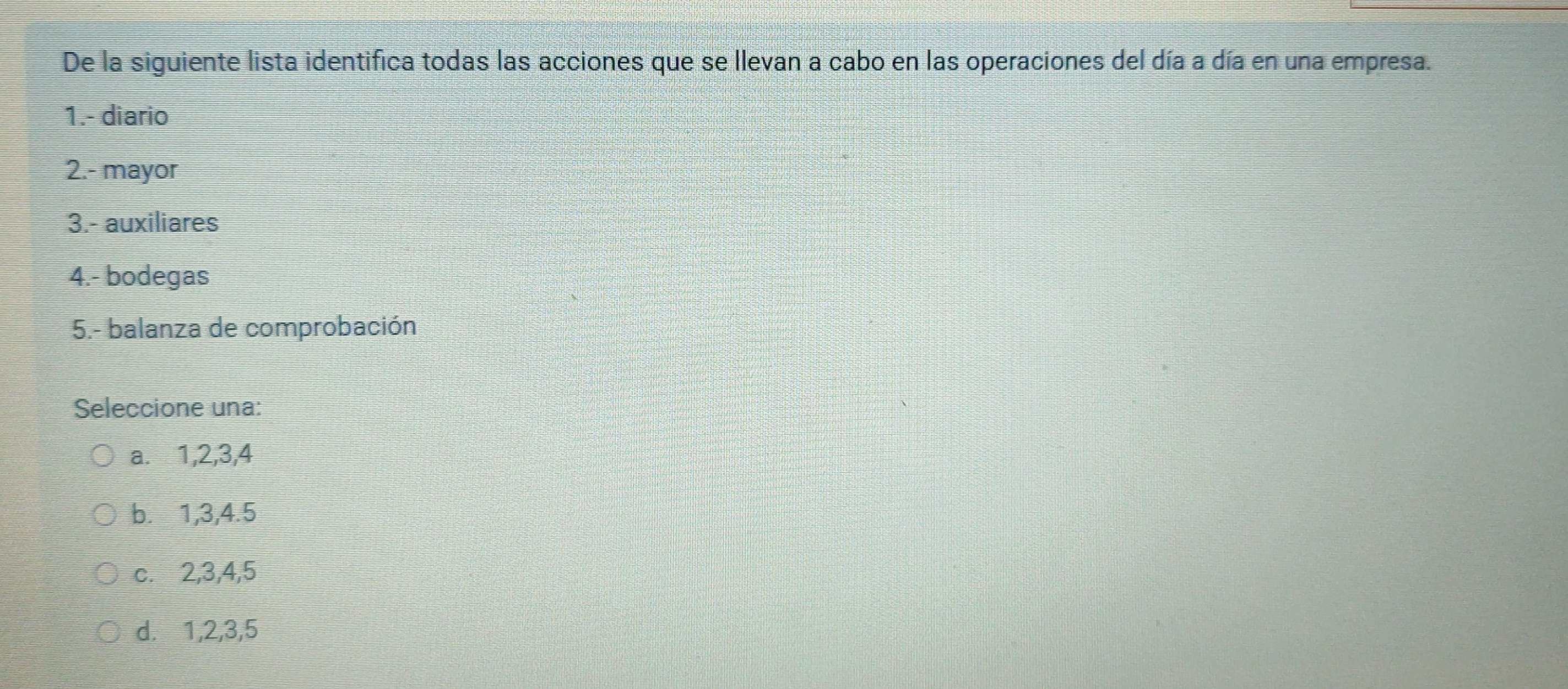 De la siguiente lista identifica todas las acciones que se llevan a cabo en las operaciones del día a día en una empresa.
1.- diario
2.- mayor
3.- auxiliares
4.- bodegas
5.- balanza de comprobación
Seleccione una:
a.⩽ 1, 2, 3, 4
b. 1, 3, 4. 5
c. 2, 3, 4, 5
d. 1, 2, 3, 5