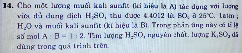 Cho một lượng muối kali sunfit (kí hiệu là A) tác dụng với lượng 
vừa đủ dung dịch H_2SO 4 thu được 4,4012 lít SO_2 ở 25°C. 1atm ;
H_2O và muối kali sunfit (kí hiệu là B). Trong phản ứng này có tỉ lệ 
số mol A:B=1:2. Tìm lượng H_2SO_4 nguyên chất, lượng K_2S O đã 
dùng trong quá trình trên.