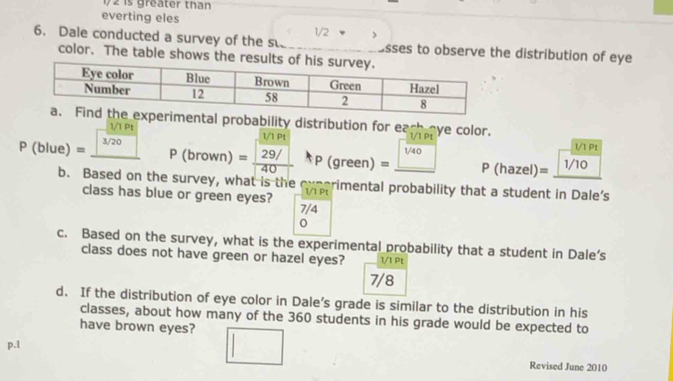 172 is greater than 
everting eles
1/2
6. Dale conducted a survey of the s. asses to observe the distribution of eye 
color. The table shows t 
ental probability distribution for each eye color.
1/ IP 1/1 Pt
3/20
1/1 Pt
P(blue)= □ P(brown)=frac  (3/3Pt)/29/ 40 P(green)=_ 1/40 P(hazel)=_ 1/10
b. Based on the survey, what is the tp rimental probability that a student in Dale's 
class has blue or green eyes?
7/4
c. Based on the survey, what is the experimental probability that a student in Dale’s 
class does not have green or hazel eyes? 1/1 Pt 
7/8 
d. If the distribution of eye color in Dale’s grade is similar to the distribution in his 
classes, about how many of the 360 students in his grade would be expected to 
have brown eyes? 
p.l Revised June 2010