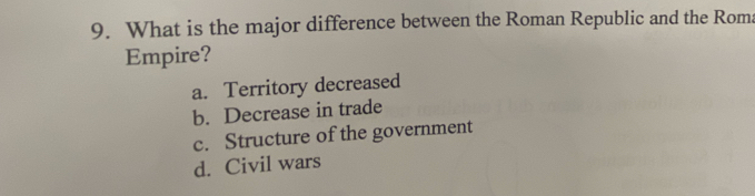 What is the major difference between the Roman Republic and the Roma
Empire?
a. Territory decreased
b. Decrease in trade
c. Structure of the government
d. Civil wars