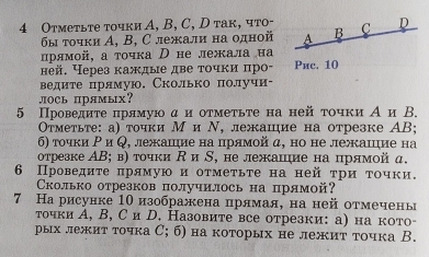 4 Отметьте точки А, B, C, D так, что- C D
бы τοчки Α, Β, С лежали на οдной A B
лрямой, а точка D нележала иа
ней. Через каждые две τочκи πро- Pиc. 10
ведите прямую. Сколько получи-
лOCь прямых?
5 Проведиτе πрямуюα и оτмеτьτе на ней точки А и В.
Οτметьте: а) точки М и Ν, лежацие на отрезке ΑB;
6) τочки Ρ и Q, лежацηие на прямой α, но не лежашηие на
отрезке ΑΒ; в) точки R и S, не лежание на прямой д.
6 Проведиτе πрямуюиоτмеτьτе на ней τри τочки.
Сколько отрезков получилось на прямой?
7 На рисунке 1Ο изображена прямая, на ней отмечены
точки А, В, С и D. Назовите все отрезки: а) на кото-
рых лежит точка С; б) на которых не лежит точка В.