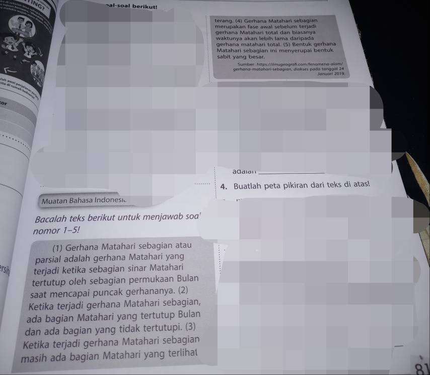 lIng 
¬al-soal berikut! 
terang. (4) Gerhana Mataharī sebagian 
merupakan fase awal sebelum terjadi 
gerhana Matahari total dan biasanya 
waktunya akan lebíḥ lama daripada 
gerhana matahari total. (5) Bentuk gerhana 
Matahari sebagian ini menyerupai bentuk 
sabit yang besar. 
Sumber: https://ilmugeagraf.com/fenamena-alam/ 
gerhana-matahari-sebagian, diakses pada tanggal 24 Januari 2019 
for 
adaian_ 
4. Buatlah peta pikiran dari teks di atas! 
Muatan Bahasa Indonesic 
Bacalah teks berikut untuk menjawab soa' 
nomor 1-5! 
(1) Gerhana Matahari sebagian atau 
parsial adalah gerhana Matahari yang 
ersi terjadi ketika sebagian sinar Matahari 
tertutup oleh sebagian permukaan Bulan 
saat mencapai puncak gerhananya. (2) 
Ketika terjadi gerhana Matahari sebagian, 
ada bagian Matahari yang tertutup Bulan 
dan ada bagian yang tidak tertutupi. (3) 
Ketika terjadi gerhana Matahari sebagian 
masih ada bagian Matahari yang terliha
81