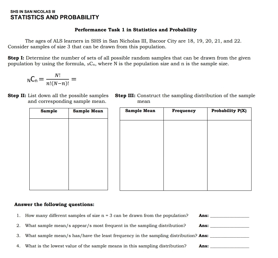 SHS IN SAN NICOLAS III
STATISTICS AND PROBABILITY
Performance Task 1 in Statistics and Probability
The ages of ALS learners in SHS in San Nicholas III, Bacoor City are 18, 19, 20, 21, and 22.
Consider samples of size 3 that can be drawn from this population.
Step I: Determine the number of sets of all possible random samples that can be drawn from the given
population by using the formula, _NC_n , where N is the population size and n is the sample size.
_NC_n= N!/n!(N-n)! =
Step II: List down all the possible samples Step III: Construct the sampling distribution of the sample
and corresponding sample mean. mean
Answer the following questions:
1. How many different samples of size n=3 can be drawn from the population? Ans:_
2. What sample mean/s appear/s most frequent in the sampling distribution? Ans:_
3. What sample mean/s has/have the least frequency in the sampling distribution? Ans:_
4. What is the lowest value of the sample means in this sampling distribution? Ans:_