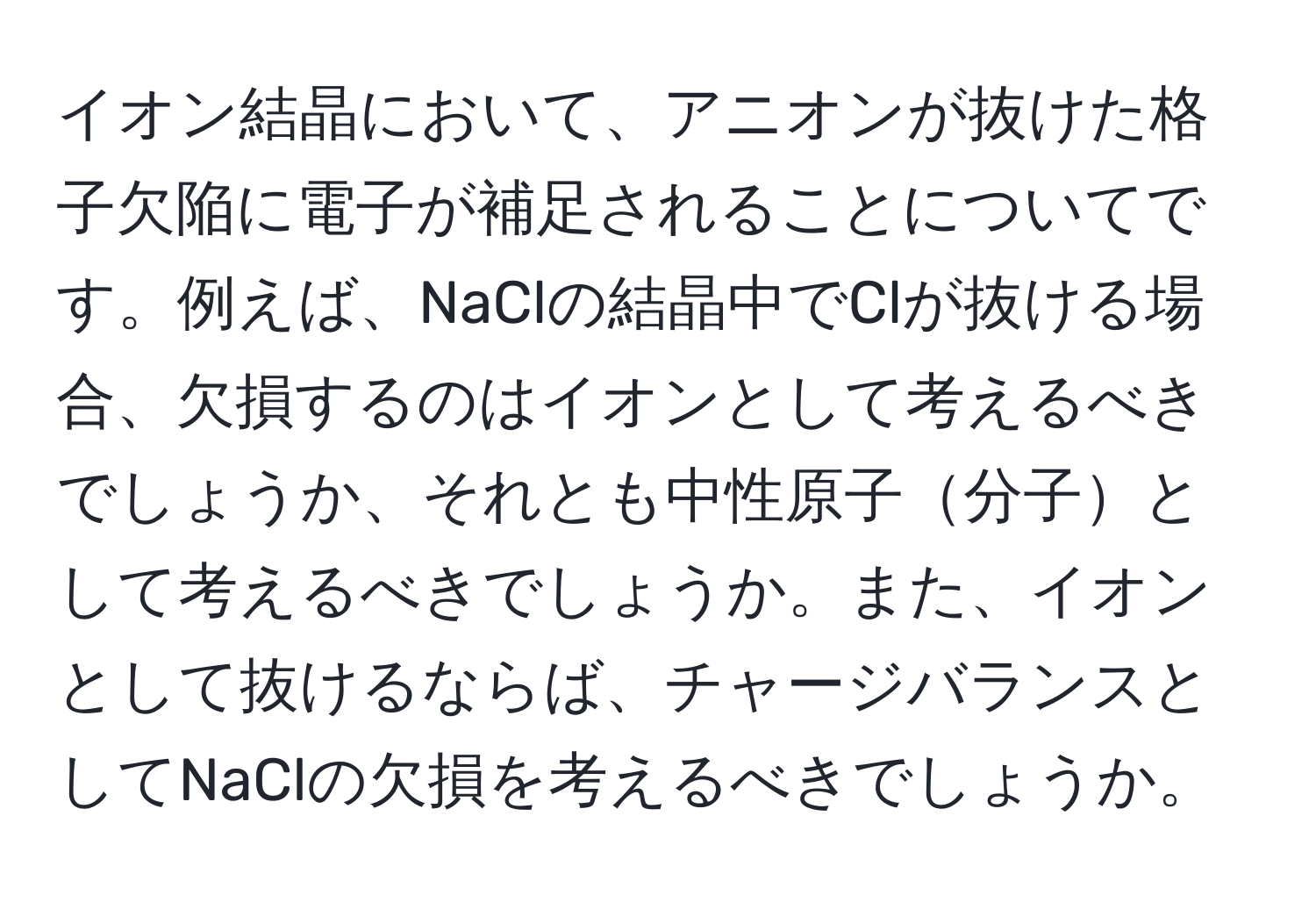 イオン結晶において、アニオンが抜けた格子欠陥に電子が補足されることについてです。例えば、NaClの結晶中でClが抜ける場合、欠損するのはイオンとして考えるべきでしょうか、それとも中性原子分子として考えるべきでしょうか。また、イオンとして抜けるならば、チャージバランスとしてNaClの欠損を考えるべきでしょうか。