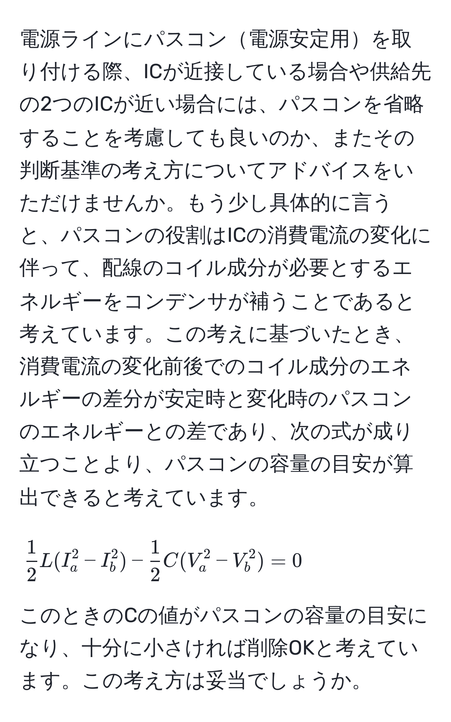 電源ラインにパスコン電源安定用を取り付ける際、ICが近接している場合や供給先の2つのICが近い場合には、パスコンを省略することを考慮しても良いのか、またその判断基準の考え方についてアドバイスをいただけませんか。もう少し具体的に言うと、パスコンの役割はICの消費電流の変化に伴って、配線のコイル成分が必要とするエネルギーをコンデンサが補うことであると考えています。この考えに基づいたとき、消費電流の変化前後でのコイル成分のエネルギーの差分が安定時と変化時のパスコンのエネルギーとの差であり、次の式が成り立つことより、パスコンの容量の目安が算出できると考えています。

[
 1/2 L(I_a^(2 - I_b^2) - frac1)2C(V_a^2 - V_b^2) = 0
]

このときのCの値がパスコンの容量の目安になり、十分に小さければ削除OKと考えています。この考え方は妥当でしょうか。