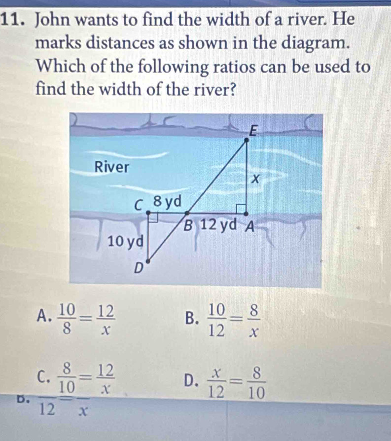 John wants to find the width of a river. He
marks distances as shown in the diagram.
Which of the following ratios can be used to
find the width of the river?
A.  10/8 = 12/x   10/12 = 8/x 
B.
D. frac C. 8/10 = 12/x 12
D.  x/12 = 8/10 