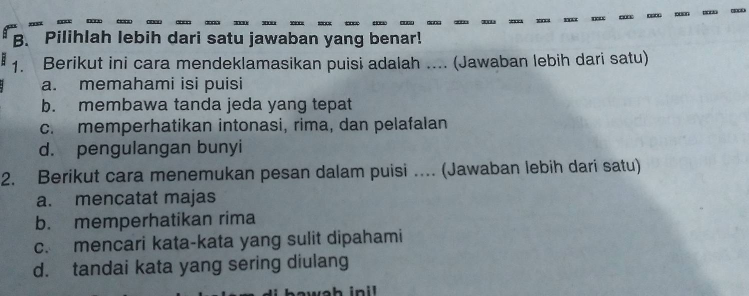 000 2000 1000 100 0 00 acoc 
B. Pilihlah lebih dari satu jawaban yang benar!
1. Berikut ini cara mendeklamasikan puisi adalah .... (Jawaban lebih dari satu)
a. memahami isi puisi
b. membawa tanda jeda yang tepat
c. memperhatikan intonasi, rima, dan pelafalan
d. pengulangan bunyi
2. Berikut cara menemukan pesan dalam puisi .... (Jawaban lebih dari satu)
a. mencatat majas
b. memperhatikan rima
c. mencari kata-kata yang sulit dipahami
d. tandai kata yang sering diulang