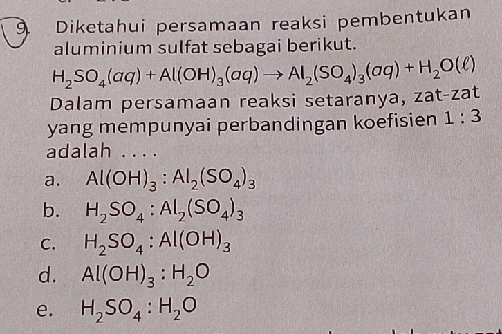 Diketahui persamaan reaksi pembentukan
aluminium sulfat sebagai berikut.
H_2SO_4(aq)+Al(OH)_3(aq)to Al_2(SO_4)_3(aq)+H_2O(ell )
Dalam persamaan reaksi setaranya, zat-zat
yang mempunyai perbandingan koefisien 1:3
adalah _2
a. Al(OH)_3:Al_2(SO_4)_3
b. H_2SO_4:Al_2(SO_4)_3
C. H_2SO_4:Al(OH)_3
d. Al(OH)_3:H_2O
e. H_2SO_4:H_2O