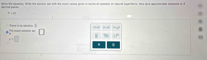 Solve the equation. Write the solution set with the exact values given in terms of common or natural logarithms. Also give approximate solutions to 4
decimal places.
7^y=97
There is no solution, . 
The exact solution set  □ 
is
y=□