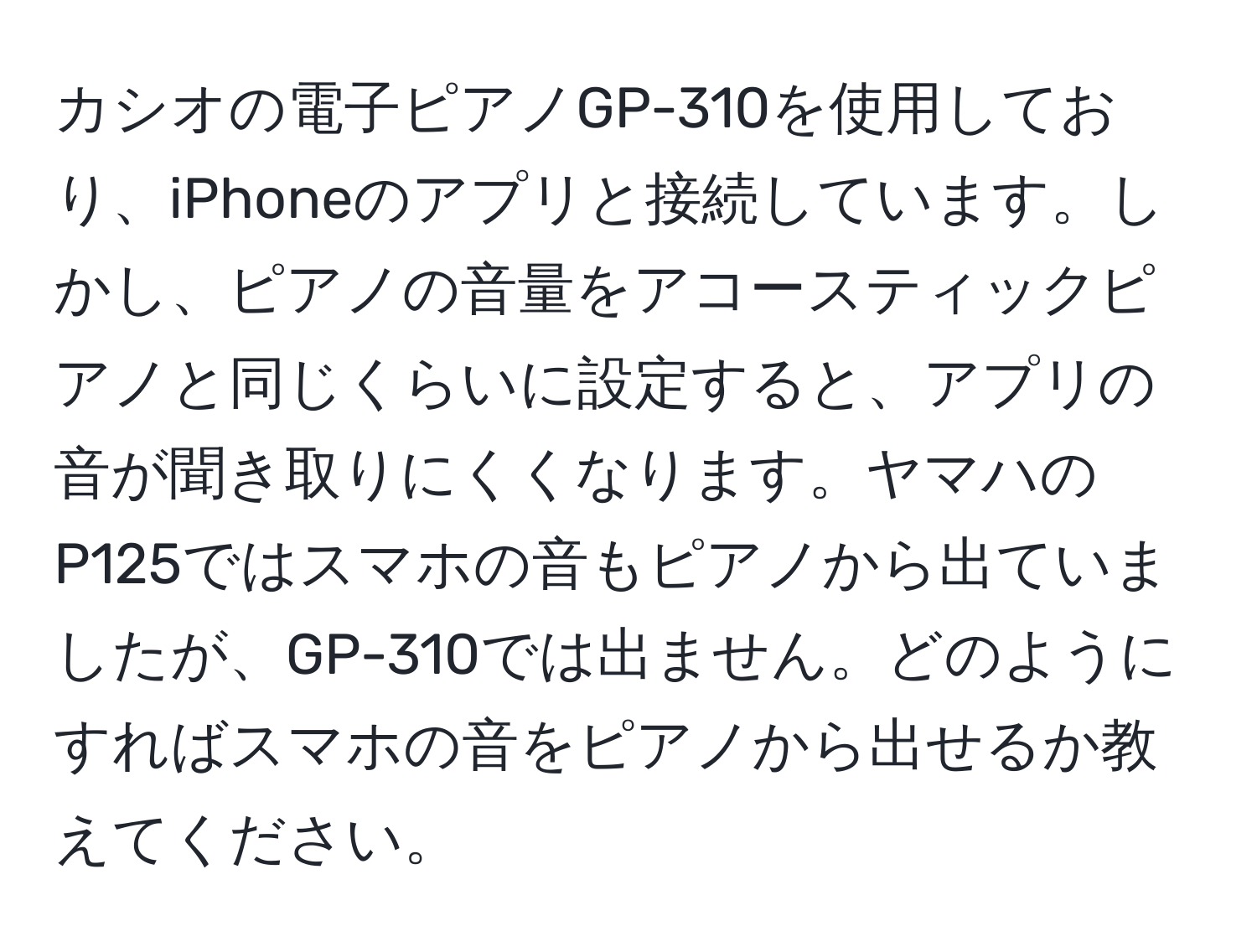 カシオの電子ピアノGP-310を使用しており、iPhoneのアプリと接続しています。しかし、ピアノの音量をアコースティックピアノと同じくらいに設定すると、アプリの音が聞き取りにくくなります。ヤマハのP125ではスマホの音もピアノから出ていましたが、GP-310では出ません。どのようにすればスマホの音をピアノから出せるか教えてください。