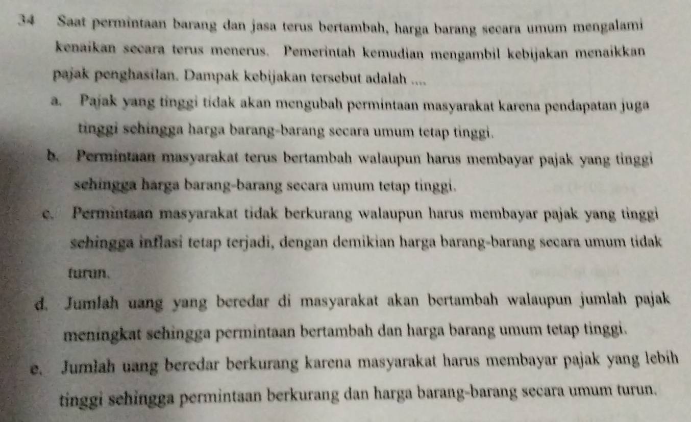 Saat permintaan barang dan jasa terus bertambah, harga barang secara umum mengalami
kenaikan secara terus menerus. Pemerintah kemudian mengambil kebijakan menaikkan
pajak penghasilan. Dampak kebijakan tersebut adalah ....
a. Pajak yang tinggi tidak akan mengubah permintaan masyarakat karena pendapatan juga
tinggi schingga harga barang-barang secara umum tetap tinggi.
b. Permintaan masyarakat terus bertambah walaupun harus membayar pajak yang tinggi
schingga harga barang-barang secara umum tetap tinggi.
c. Permintaan masyarakat tidak berkurang walaupun harus membayar pajak yang tinggi
sehingga inflasi tetap terjadi, dengan demikian harga barang-barang secara umum tidak
furun.
d. Jumlah uang yang beredar di masyarakat akan bertambah walaupun jumlah pajak
meningkat sehingga permintaan bertambah dan harga barang umum tetap tinggi.
e. Jumlah uang beredar berkurang karena masyarakat harus membayar pajak yang lebih
tinggi sehingga permintaan berkurang dan harga barang-barang secara umum turun.