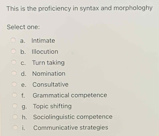 This is the proficiency in syntax and morphologhy
Select one:
a. Intimate
b. Illocution
c. Turn taking
d. Nomination
e. Consultative
f. Grammatical competence
g. Topic shifting
h. Sociolinguistic competence
i. Communicative strategies