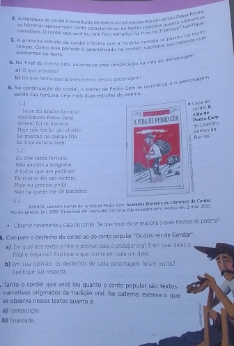 A lteratura de cordel é comstituída da setocn arrativos éscritos em persos. Dessa forma
as histórias apresentam tamdo ratrtanssicas de textas pomsicos quanto elementos
narrativos. O cordel que você leu tem foco namativo na
3 A primeira estrefe do cordel infrema nue a história narrada se passeu ha muito 1° pu na y pessoa? Justifique.
sempo. Como esse período é caracterizado no corde ? Justifique sua resposta com
elementos de texte.
4 No final do trecho lido, anuncia-se uma complicação na vida do personagem.
a) O que acontece?
b) De que forma esse acontecimento afete o personagem?
5. Na continuação do cordel, o sonho de Pedro Cem se concretiza e o personagem
perde sua fortuna. Leia maís duas estrofes do poema.
(...]
Caga do
cordei
(exclamava Pedro Cem) - Lá se foi minha fortuna!  vida de
Hoje não tenho um vintém  Ontem fui milionária  Pedro Cem.
Gomes de de Lezndro
Eu hoje estaria bem Só mesmo na campa fría Bacros
1--7
Não socorri a ninguém, Eu tive tanta fortuna
Eu nunca dei um vintém, E todos que me pediram
Não há quem me đê também! Hoje ou preciso pedir
[..]
GJIROS, Leandro Gomes de. A vida de Pedro Com Arademía Brasleira de Literatura de Cordel.
Alo de Janeiro, Jan. 2000, Disponível em: www.ablc.com ara-vida-de pedro-cemi, Acesso em: 2 mar. 2022
Observe novamente a capa do cordel. De que modo ela se relaciona a esses trechos do poera?
Compare o desfecho do cordel ao do conto popular ''Os dois reis de Gondar'.
a) Em qual dos textos o final é positivo para o protagonista? E em qual deles o
final é negativo? Explique o que ocorre em cada um deles.
Em sua opinião, os desfechos de cada personagem foram justos?
Austifique sua resposta
Tanto o cordel que você leu quanto o conto popular são textos
narrativos originados da tradição oral. No caderno, escreva o que
se observa nesses textos quanto à
a) composição.
b) finalidade.