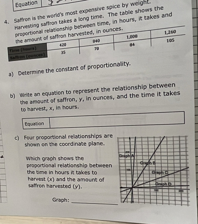 Equation 
4. Saffron is the world’s most expensive spice by weight. 
affron takes a long time. The table shows the 
time, in hours, it takes and 
a) Determine the constant of proportionality. 
b) Write an equation to represent the relationship between 
the amount of saffron, y, in ounces, and the time it takes 
to harvest, x, in hours. 
Equation 
c) Four proportional relationships are 
shown on the coordinate plane. 
Which graph shows the 
proportional relationship between 
the time in hours it takes to 
harvest (x) and the amount of 
saffron harvested (y). 
Graph:_