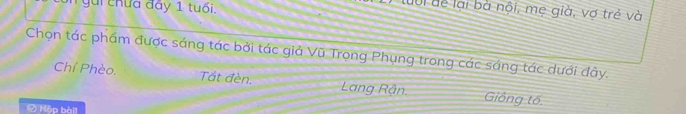 gài chứa đãy 1 tuổi.
lưổi để lại bà nội, mẹ già, vợ trẻ và
Chọn tác phẩm được sáng tác bởi tác giả Vũ Trọng Phụng trong các sáng tác dưới đây.
Chí Phèo. Tắt đèn. Lang Rận. Giông tô.
Ở Nộp bài]