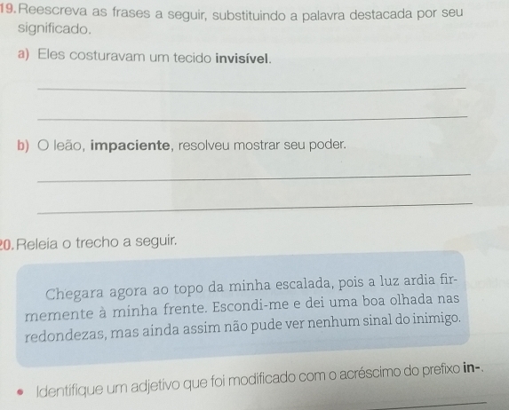 Reescreva as frases a seguir, substituindo a palavra destacada por seu 
significado. 
a) Eles costuravam um tecido invisível. 
_ 
_ 
b) O leão, impaciente, resolveu mostrar seu poder. 
_ 
_ 
0. Releia o trecho a seguir. 
Chegara agora ao topo da minha escalada, pois a luz ardia fir- 
memente à minha frente. Escondi-me e dei uma boa olhada nas 
redondezas, mas aínda assim não pude ver nenhum sinal do inimigo. 
_ 
Identifique um adjetivo que foi modificado com o acréscimo do prefixo iin-.