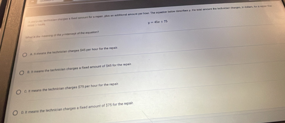 a co goar schnican charges a fiord amount for a repair, plus an additional amount per hour. The equation below describes y, the total amount the techaician charges, in dollars, for a repar the
y=45x+75
snt is houre.
What is the meaning of the yintercept of the equation?
A. It means the technician charges $45 per hour for the repair.
B. It meens the technician charges a fixed amount of $45 for the repair.
C. It means the technician charges $75 per hour for the repair.
D. It means the technician charges a fixed amount of $75 for the repair.