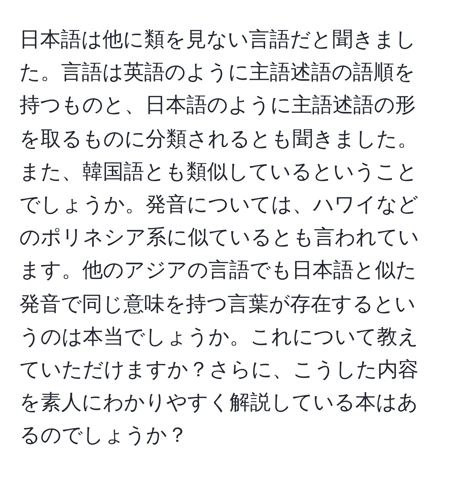 日本語は他に類を見ない言語だと聞きました。言語は英語のように主語述語の語順を持つものと、日本語のように主語述語の形を取るものに分類されるとも聞きました。また、韓国語とも類似しているということでしょうか。発音については、ハワイなどのポリネシア系に似ているとも言われています。他のアジアの言語でも日本語と似た発音で同じ意味を持つ言葉が存在するというのは本当でしょうか。これについて教えていただけますか？さらに、こうした内容を素人にわかりやすく解説している本はあるのでしょうか？