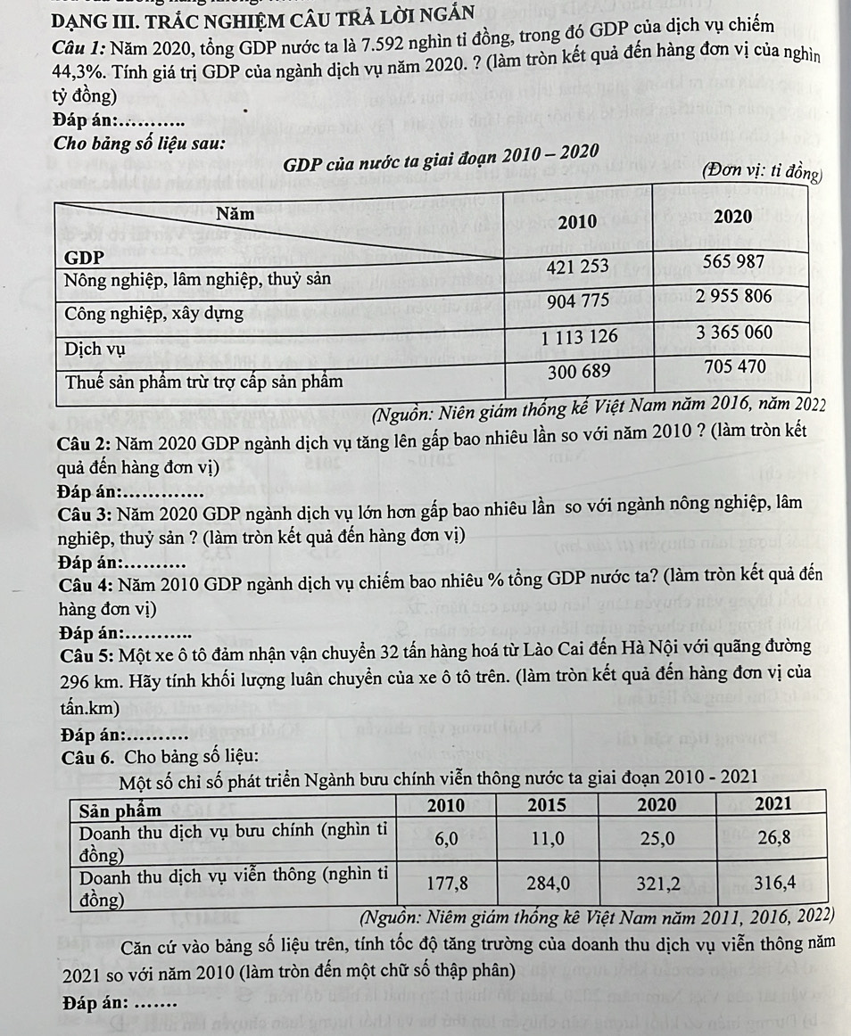 DẠNG III. TRÁC NGHIỆM CÂU TRẢ LờI NGÁN
Câu 1: Năm 2020, tổng GDP nước ta là 7.592 nghìn tỉ đồng, trong đó GDP của dịch vụ chiếm
44,3%. Tính giá trị GDP của ngành dịch vụ năm 2020. ? (làm tròn kết quả đến hàng đơn vị của nghìn
tỷ đồng)
Đáp án:_
Cho bảng số liệu sau:
GDP của nước ta giai đoạn 2010 - 2020
(Nguồn: N
Câu 2: Năm 2020 GDP ngành dịch vụ tăng lên gấp bao nhiêu lần so với năm 2010 ? (làm tròn kết
quả đến hàng đơn vị)
Đáp án:_
Câu 3: Năm 2020 GDP ngành dịch vụ lớn hơn gấp bao nhiêu lần so với ngành nông nghiệp, lâm
nghiêp, thuỷ sản ? (làm tròn kết quả đến hàng đơn vị)
Đáp án:_
Câu 4: Năm 2010 GDP ngành dịch vụ chiếm bao nhiêu % tổng GDP nước ta? (làm tròn kết quả đến
hàng đơn vị)
Đáp án:_
Câu 5: Một xe ô tô đảm nhận vận chuyển 32 tấn hàng hoá từ Lào Cai đến Hà Nội với quãng đường
296 km. Hãy tính khối lượng luân chuyển của xe ô tô trên. (làm tròn kết quả đến hàng đơn vị của
tấn.km)
Đáp án:_
Câu 6. Cho bảng số liệu:
Một số chỉ số phát triển Ngành bưu chính viễn thông nước ta giai đoạn 2010 - 2021
(Nguồn: Niêm giám thống kê Việt Nam năm 2011, 2016, 2022)
Căn cứ vào bảng số liệu trên, tính tốc độ tăng trường của doanh thu dịch vụ viễn thông năm
2021 so với năm 2010 (làm tròn đến một chữ số thập phân)
Đáp án:_