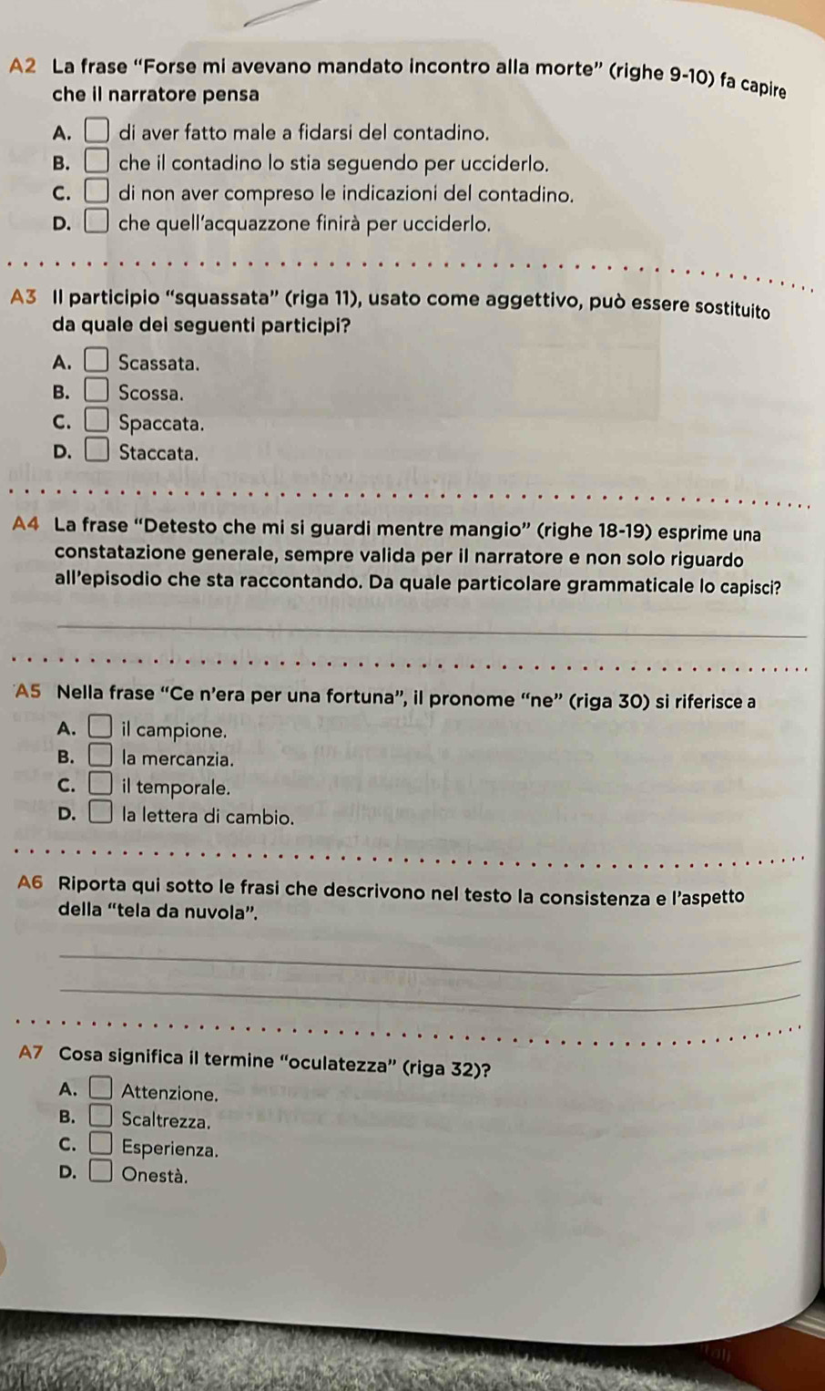 A2 La frase “Forse mi avevano mandato incontro alla morte” (righe 9-10) fa capire
che il narratore pensa
A. □ di aver fatto male a fidarsi del contadino.
B. □ che il contadino lo stia seguendo per ucciderlo.
C. □ di non aver compreso le indicazioni del contadino.
D. □ che quell'acquazzone finirà per ucciderlo.
A3 Il participio “squassata” (riga 11), usato come aggettivo, può essere sostituito
da quale dei seguenti participi?
A. □ Scassata.
B. □ Scossa.
C. □ Spaccata.
D. □ Staccata.
A4 La frase “Detesto che mi si guardi mentre mangio” (righe 18-19) esprime una
constatazione generale, sempre valida per il narratore e non solo riguardo
all’episodio che sta raccontando. Da quale particolare grammaticale lo capisci?
_
_
A5 Nella frase “Ce n’era per una fortuna”, il pronome “ne” (riga 30) si riferisce a
A. □ il campione.
B. □ la mercanzia.
C. □ il temporale.
D. □ la lettera di cambio.
A6 Riporta qui sotto le frasi che descrivono nel testo la consistenza e l’aspetto
della “tela da nuvola”.
_
_
A7 Cosa significa il termine “oculatezza” (riga 32)?
A. □ Attenzione.
B. □ Scaltrezza.
C. □ Esperienza.
D. □ Onestà.