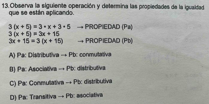 Observa la siguiente operación y determina las propiedades de la igualdad
que se están aplicando.
3(x+5)=3· x+3· 5 PROPIEDAD (Pa)
3(x+5)=3x+15
3x+15=3(x+15) PROPIEDAD (Pb)
A) Pa: Distributiva → Pb : conmutativa
B) Pa: Asociativa → Pb: distributiva
C) Pa: Conmutativa → Pb: distributiva
D) Pa: Transitiva - Pb: asociativa