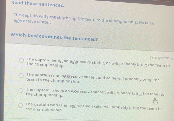 Read these sentences.
The captain will probably bring the team to the championship. He is an
aggressive skater.
Which best combines the sentences?
6 of11QUESTIONS
The captain being an aggressive skater, he will probably bring the team to
the championship.
The captain is an aggressive skater, and so he will probably bring the
team to the championship.
The captain, who is an aggressive skater, will probably bring the team to
the championship.
The captain who is an aggressive skater will probably bring the team to
the championship.