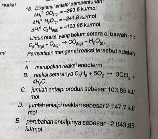 reaksi
15. Diketahul entalpi pembentukan:
△ H_f^((circ)CO_2(g))=-393,5kJ/mol
△ H_f^((circ)H_2)O_(g)=-241,8kJ/mol
△ H_f^((circ)C_3)H_8(g)=-103,85kJ/mol
C_3H_8(g)+O_2(g)to CO_2(g)+H_2O_(g) Untuk reaksi yang belum setara di bawah ini:
m/ Pernyataan mengenai reaksi tersebut adalah
A. merupakan reaksi endoterm
B. reaksi setaranya C_3H_8+5O_2to 3CO_2+
4H_2O
C. jumlah entalpi produk sebesar 103,85 kJ/
mol
D. jumlah entalpi reaktan sebesar 2.147,7 kJ/
mol
E. perubahan entalpinya sebesar -2.043,85
kJ/mol