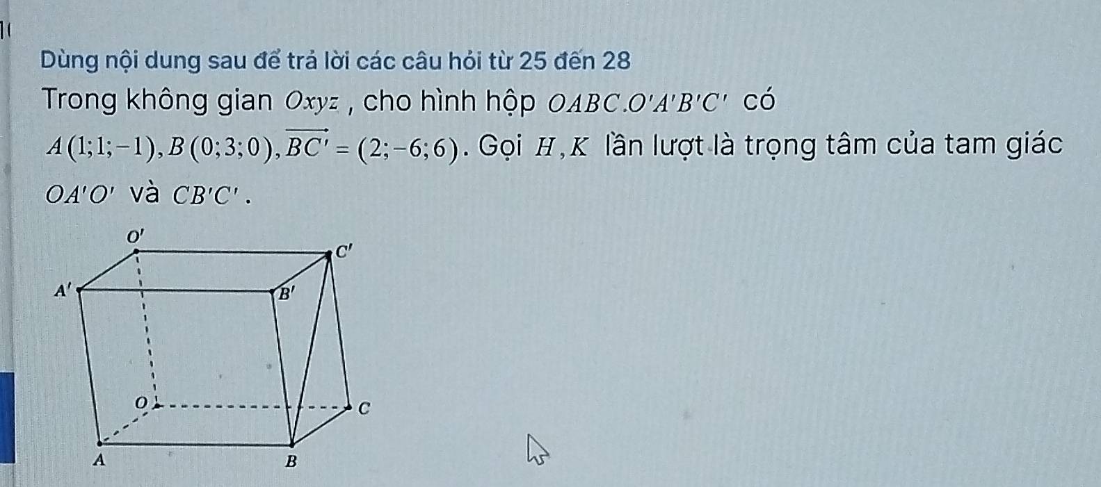 Dùng nội dung sau để trả lời các câu hỏi từ 25 đến 28
Trong không gian Oxyz , cho hình hộp OABC O'A'B'C' có
A(1;1;-1),B(0;3;0),vector BC'=(2;-6;6).  Gọi H, K lần lượt là trọng tâm của tam giác
OA'O' và CB'C'.