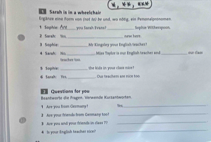 «* 
Sarah is in a wheelchair 
Ergänze eine Form von (not to) be und, wo nötig, ein Personalpronomen. 
1 Sophie: _you Sarah Evans?_ Sophie Witherspoon. 
2 Sarah: Yes, _new here. 
3 Sophie: _Mr Kingsley your English teacher? 
4 Sarah: No._ Miss Taylor is our English teacher and _our class 
teacher too. 
5 Sophie: _the kids in your class nice? 
6 Sarah: Yes. _. Our teachers are nice too. 
Questions for you 
Beantworte die Fragen. Verwende Kurzantworten. 
1 Are you from Germany? Yes,_ . 
2 Are your friends from Germany too? _. 
a 
3 Are you and your friends in class 7? _. 
4 Is your English teacher nice? 
_.