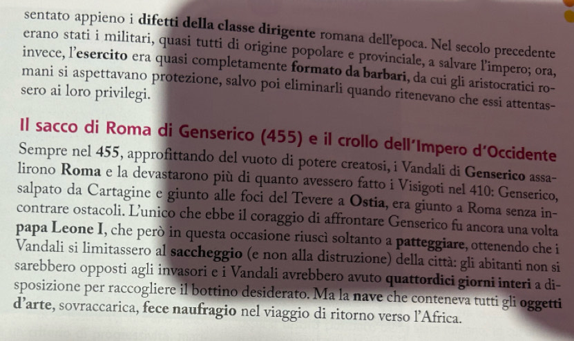 sentato appieno i difetti della classe dirigente romana dellepoca. Nel secolo precedente 
erano stati i militari, quasi tutti di origine popolare e provinciale, a salvare l’impero; ora, 
invece, l’esercito era quasi completamente formato da barbari, da cui gli aristocratici ro- 
mani si aspettavano protezione, salvo poi eliminarli quando ritenevano che essi attentas- 
sero ai loro privilegi. 
Il sacco di Roma di Genserico (455) e il crollo dell´Impero d’Occidente 
Sempre nel 455, approfittando del vuoto di potere creatosi, i Vandali di Genserico assa- 
lirono Roma e la devastarono più di quanto avessero fatto i Visigoti nel 410: Genserico, 
salpato da Cartagine e giunto alle foci del Tevere a Ostia, era giunto a Roma senza in- 
contrare ostacoli. L’unico che ebbe il coraggio di affrontare Genserico fu ancora una volta 
papa Leone I, che però in questa occasione riuscì soltanto a patteggiare, ottenendo che i 
Vandali si limitassero al saccheggio (e non alla distruzione) della città: gli abitanti non si 
sarebbero opposti agli invasori e i Vandali avrebbero avuto quattordici giorni interi a di- 
sposizione per raccogliere il bottino desiderato. Ma la nave che conteneva tutti gli oggetti 
d’arte, sovraccarica, fece naufragio nel viaggio di ritorno verso l’Africa.