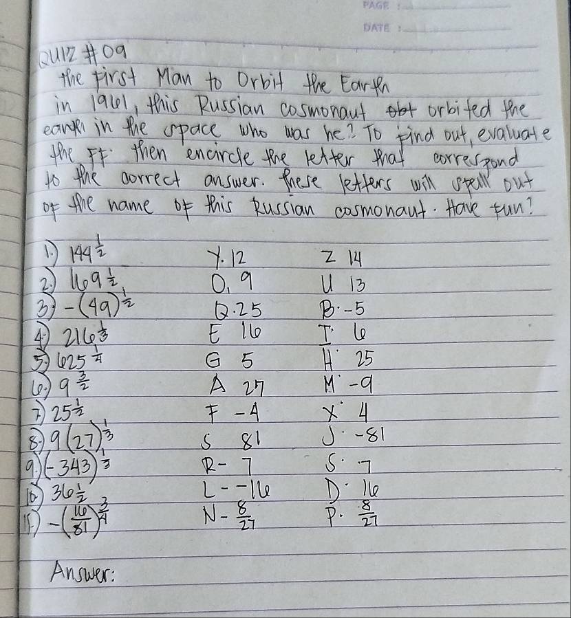 Qu1209
the first Man to Orbit the Eartn
in 19l1, this Russian cosmonaut orbifed the
ear in the opace who was he? To find out, evaluate
the I then encircle the letter that corresspond
to the correct answer. these letters will spell out
of the name of this kussian cosmonaut. Have fun?
144^(frac 1)2
Y. 12 Z H
2. 169 1/2  0. 9 U 13
3 -(49)^ 1/2 
Q. 25 B. -5
4 216 1/3  E l T. le
3 625 1/4  G 5 H 25
(2 ) 9 3/2  A 2n M-q
25^(frac 1)2 F - A X 4
9(27)^ 1/3 
s 81 J -81
a (-343)^ 1/3  R - 7 5. 7
36 1/2 
L-- 1le D Ke
-( 16/81 )^ 3/4 
1- 8/27  P.  8/27 
Answer: