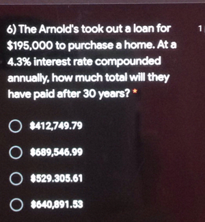 The Arnold's took out a loan for 1
$195,000 to purchase a home. At a
4.3% interest rate compounded
annually, how much total will they
have paid after 30 years? *
$412,749.79
$689,546.99
$529.305.61
$640,891.53