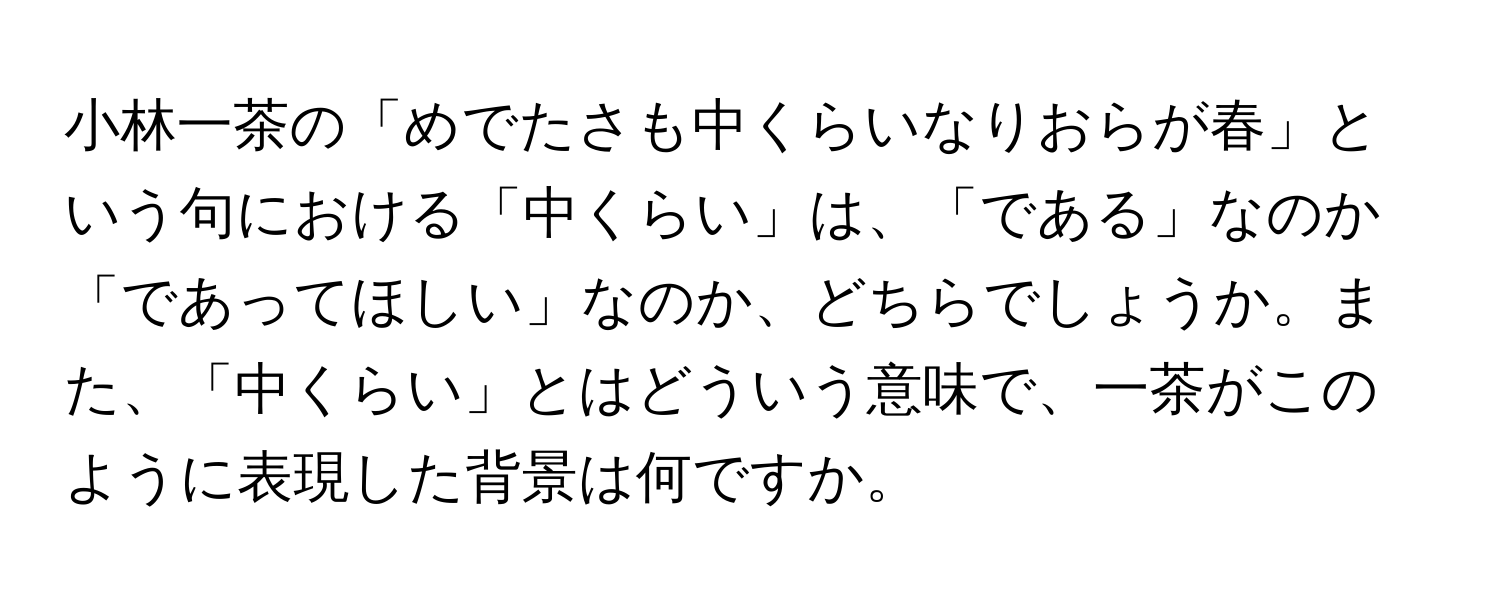 小林一茶の「めでたさも中くらいなりおらが春」という句における「中くらい」は、「である」なのか「であってほしい」なのか、どちらでしょうか。また、「中くらい」とはどういう意味で、一茶がこのように表現した背景は何ですか。