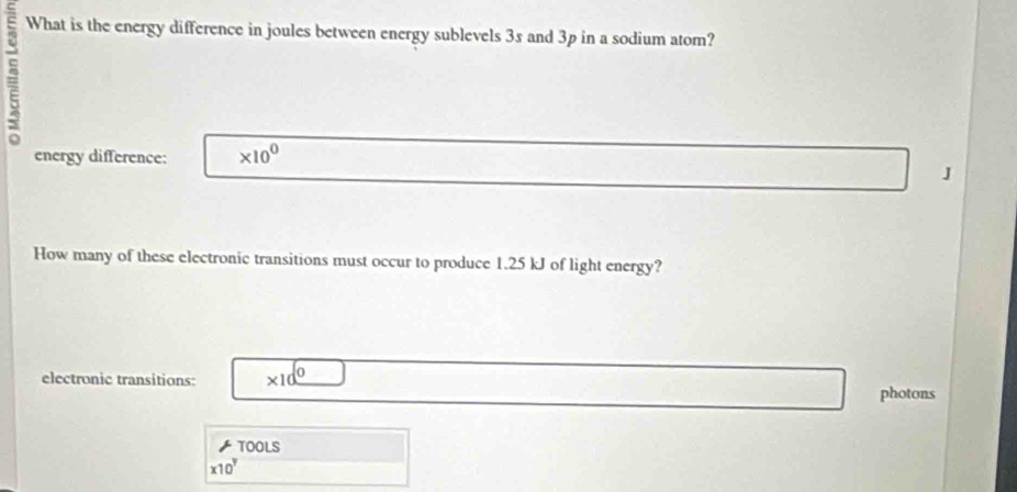 What is the energy difference in joules between energy sublevels 3s and 3p in a sodium atom? 
energy difference: * 10^0
J 
How many of these electronic transitions must occur to produce 1.25 kJ of light energy? 
electronic transitions: * 10^0
photons 
TOOLS
* 10^y