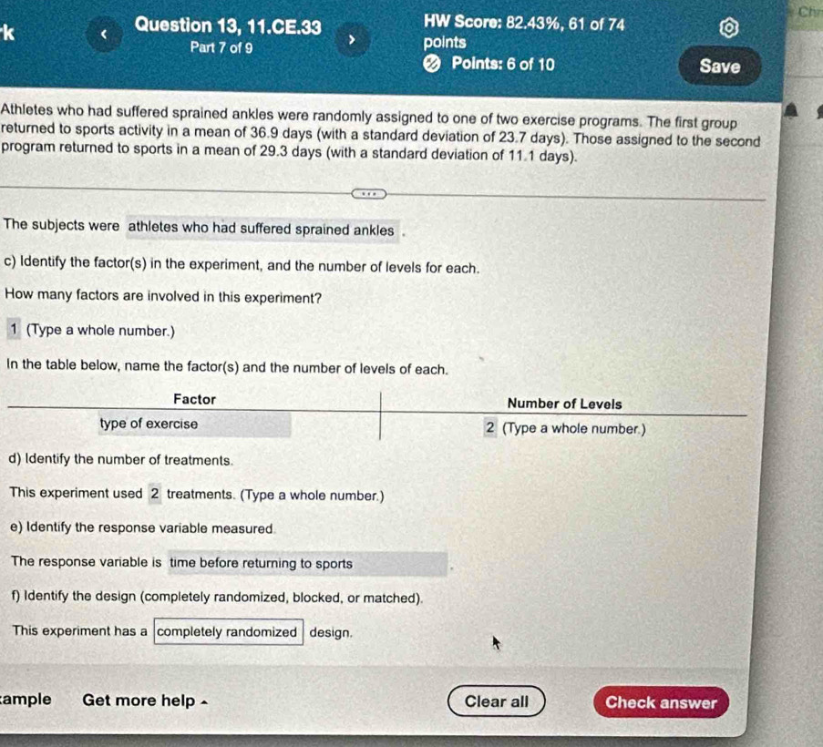 Chv 
k < Question 13, 11.CE.33 
HW Score: 82.43%, 61 of 74 
Part 7 of 9 > points 
❷ Points: 6 of 10 Save 
Athletes who had suffered sprained ankles were randomly assigned to one of two exercise programs. The first group 
returned to sports activity in a mean of 36.9 days (with a standard deviation of 23.7 days). Those assigned to the second 
program returned to sports in a mean of 29.3 days (with a standard deviation of 11.1 days). 
The subjects were athletes who had suffered sprained ankles. 
c) Identify the factor(s) in the experiment, and the number of levels for each. 
How many factors are involved in this experiment? 
1 (Type a whole number.) 
In the table below, name the factor(s) and the number of levels of each. 
Factor Number of Levels 
type of exercise 2 (Type a whole number.) 
d) Identify the number of treatments. 
This experiment used 2 treatments. (Type a whole number.) 
e) Identify the response variable measured. 
The response variable is time before returning to sports 
f) Identify the design (completely randomized, blocked, or matched). 
This experiment has a completely randomized design. 
ample Get more help ^ Clear all Check answer