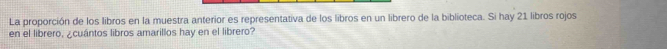 La proporción de los libros en la muestra anterior es representativa de los libros en un librero de la biblioteca. Si hay 21 libros rojos 
en el librero, ¿cuántos libros amarillos hay en el librero?