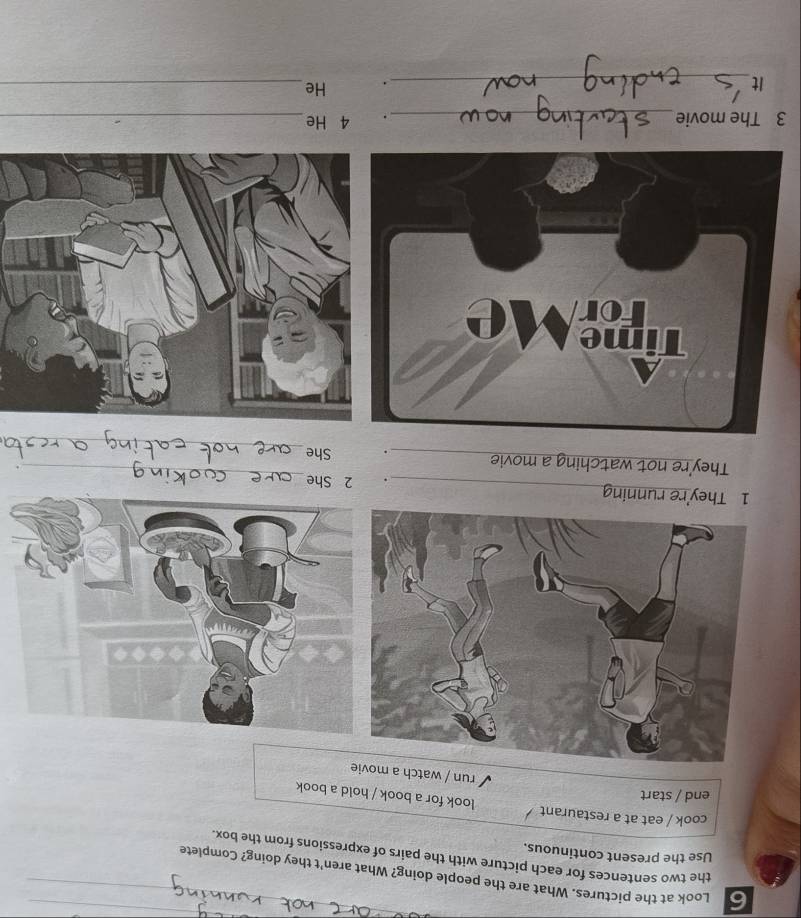 Look at the pictures. What are the people doing? What aren't they doing? Complete 
the two sentences for each picture with the pairs of expressions from the box. 
Use the present continuous. 
cook / eat at a restaurant look for a book / hold a book 
end / start 
run / watch a movie 
_ 
1 They're running _. 2 She 
_ 
They're not watching a movie _. She 
3 The movie_ 4 He_ 
It_ 
. He_