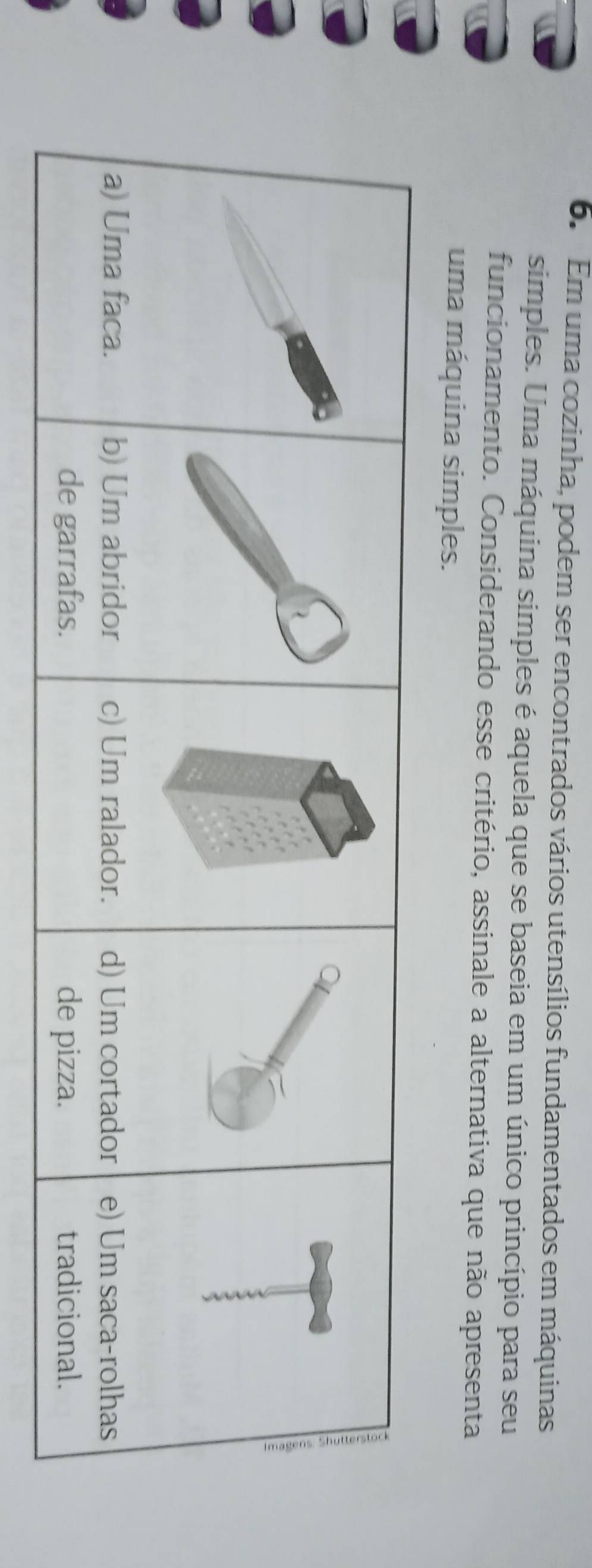 Em uma cozinha, podem ser encontrados vários utensílios fundamentados em máquinas
simples. Uma máquina simples é aquela que se baseia em um único princípio para seu
funcionamento. Considerando esse critério, assinale a alternativa que não apresenta
uma máquina simples.
) Um abridor c) Um ralador. d) Um cortador e) Um saca-rolhas
de garrafas. de pizza. tradicional.